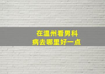 在温州看男科病去哪里好一点