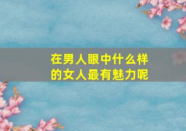 在男人眼中什么样的女人最有魅力呢