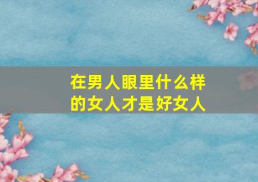 在男人眼里什么样的女人才是好女人