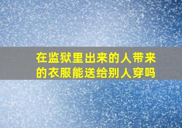 在监狱里出来的人带来的衣服能送给别人穿吗