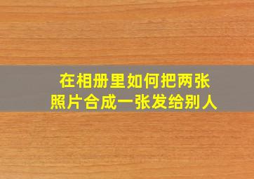 在相册里如何把两张照片合成一张发给别人