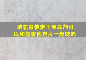 地氯雷他定干混悬剂可以和氯雷他定片一起吃吗