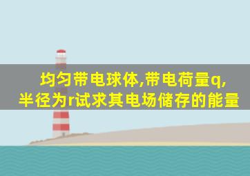 均匀带电球体,带电荷量q,半径为r试求其电场储存的能量