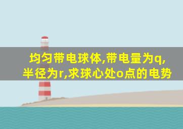 均匀带电球体,带电量为q,半径为r,求球心处o点的电势