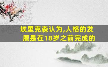 埃里克森认为,人格的发展是在18岁之前完成的