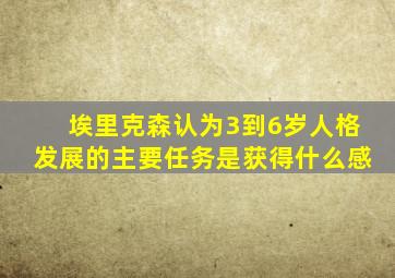 埃里克森认为3到6岁人格发展的主要任务是获得什么感