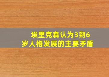 埃里克森认为3到6岁人格发展的主要矛盾