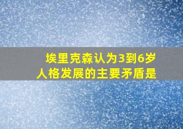 埃里克森认为3到6岁人格发展的主要矛盾是