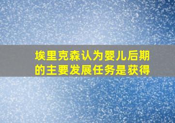 埃里克森认为婴儿后期的主要发展任务是获得