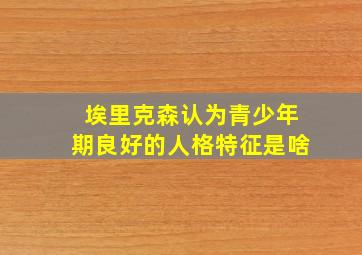 埃里克森认为青少年期良好的人格特征是啥