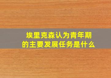 埃里克森认为青年期的主要发展任务是什么