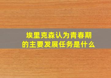 埃里克森认为青春期的主要发展任务是什么