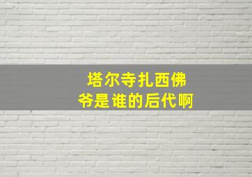 塔尔寺扎西佛爷是谁的后代啊