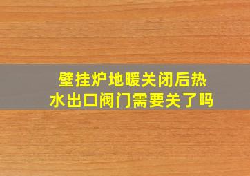 壁挂炉地暖关闭后热水出口阀门需要关了吗