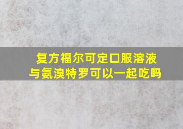 复方福尔可定口服溶液与氨溴特罗可以一起吃吗