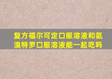 复方福尔可定口服溶液和氨溴特罗口服溶液能一起吃吗