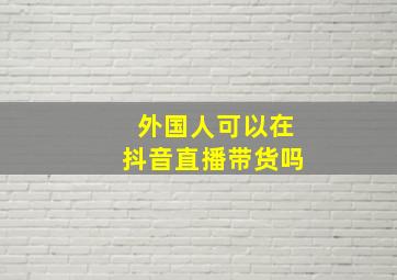 外国人可以在抖音直播带货吗