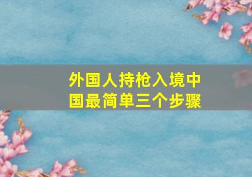 外国人持枪入境中国最简单三个步骤