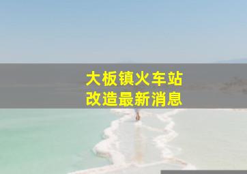 大板镇火车站改造最新消息