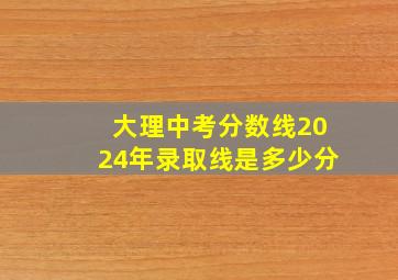 大理中考分数线2024年录取线是多少分