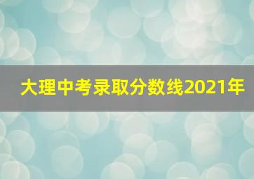 大理中考录取分数线2021年