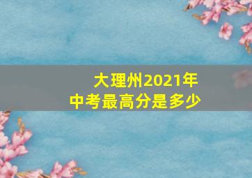 大理州2021年中考最高分是多少