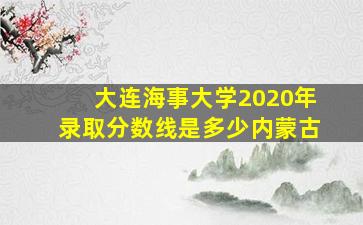 大连海事大学2020年录取分数线是多少内蒙古