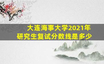 大连海事大学2021年研究生复试分数线是多少