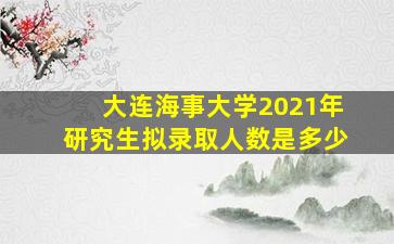 大连海事大学2021年研究生拟录取人数是多少