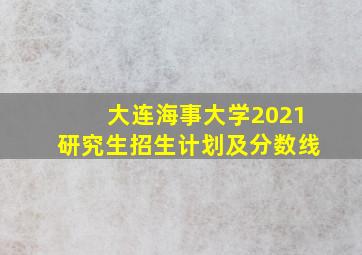 大连海事大学2021研究生招生计划及分数线