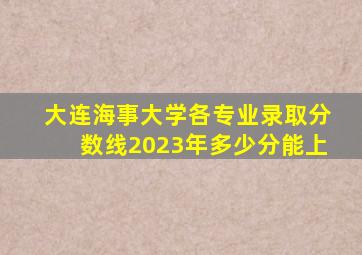 大连海事大学各专业录取分数线2023年多少分能上