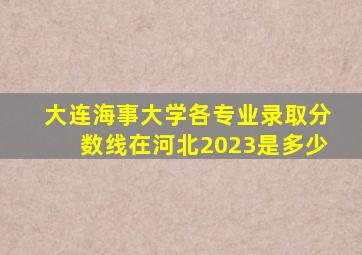 大连海事大学各专业录取分数线在河北2023是多少