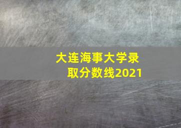 大连海事大学录取分数线2021