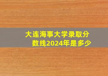 大连海事大学录取分数线2024年是多少