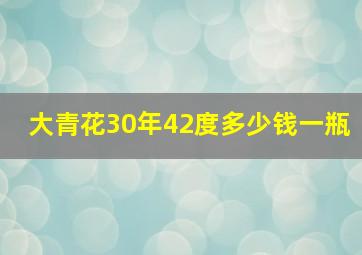 大青花30年42度多少钱一瓶