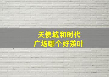 天使城和时代广场哪个好茶叶