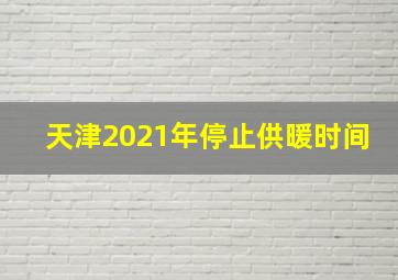 天津2021年停止供暖时间