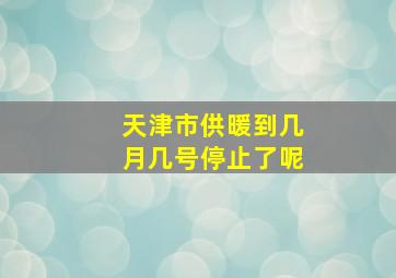 天津市供暖到几月几号停止了呢