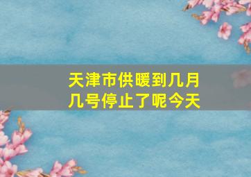 天津市供暖到几月几号停止了呢今天