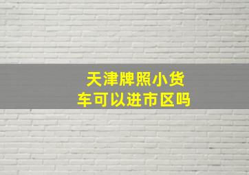 天津牌照小货车可以进市区吗