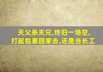 天父杀天兄,终归一场空,打起包裹回家去,还是当长工