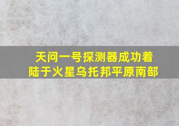 天问一号探测器成功着陆于火星乌托邦平原南部