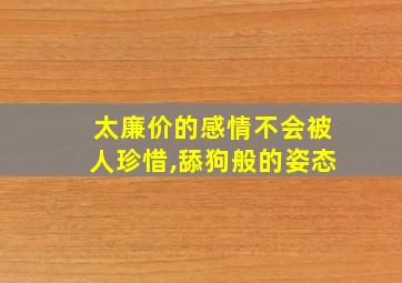 太廉价的感情不会被人珍惜,舔狗般的姿态