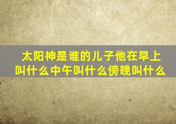 太阳神是谁的儿子他在早上叫什么中午叫什么傍晚叫什么