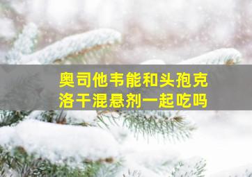 奥司他韦能和头孢克洛干混悬剂一起吃吗