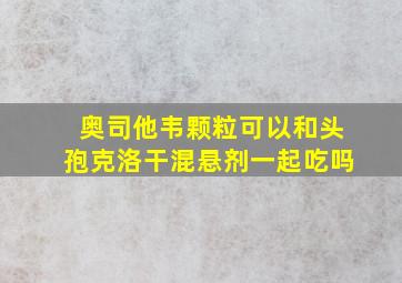 奥司他韦颗粒可以和头孢克洛干混悬剂一起吃吗