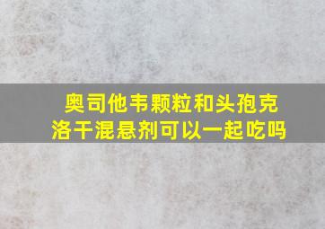 奥司他韦颗粒和头孢克洛干混悬剂可以一起吃吗