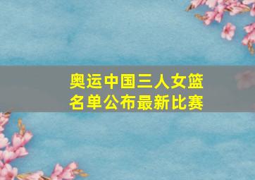 奥运中国三人女篮名单公布最新比赛