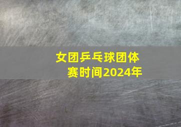 女团乒乓球团体赛时间2024年