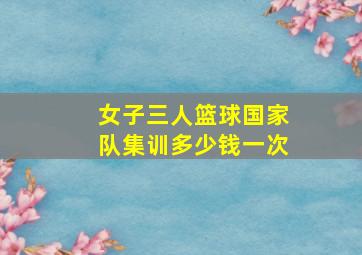 女子三人篮球国家队集训多少钱一次